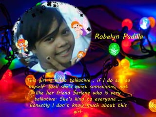 This girl is kinda talkative , if I do say so
myself. Well she’s quiet sometimes, not
like her friend Sarlene who is very
talkative. She’s kind to everyone …
honestly I don’t know much about this
girl.
Robelyn Padilla
 