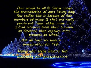 That would be all  Sorry about
the presentation of ours having only
few selfies this is because of the
members of group 2 that are really
persistent they rather make me
upload pictures from their timeline
on facebook than capture some
pictures at school.
But at least we have a
presentation for TLE.
Hope you were having fun
watching our presentation.
 