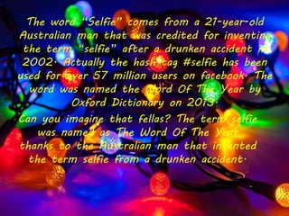 Can you imagine that fellas? The term selfie
was named as The Word Of The Year
thanks to the Australian man that invented
the term selfie from a drunken accident.
The word “Selfie” comes from a 21-year-old
Australian man that was credited for inventing
the term “selfie” after a drunken accident in
2002. Actually the hash tag #selfie has been
used for over 57 million users on facebook. The
word was named the Word Of The Year by
Oxford Dictionary on 2013.
 