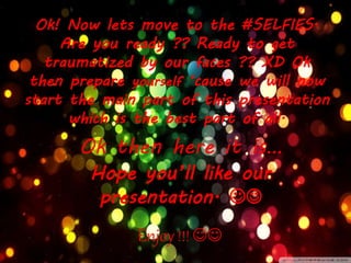 Ok then here it is…
Ok! Now lets move to the #SELFIES.
Are you ready ?? Ready to get
traumatized by our faces ?? XD Ok
then prepare yourself ‘cause we will now
start the main part of this presentation
which is the best part of all.
Enjoy!!! 
Hope you’ll like our
presentation. 
 