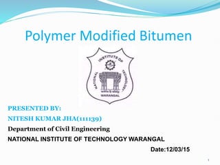 Polymer Modified Bitumen
PRESENTED BY:
NITESH KUMAR JHA(111139)
Department of Civil Engineering
NATIONAL INSTITUTE OF TECHNOLOGY WARANGAL
Date:12/03/15
1
 