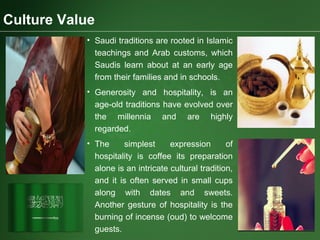 Culture Value
• Saudi traditions are rooted in Islamic
teachings and Arab customs, which
Saudis learn about at an early age
from their families and in schools.
• Generosity and hospitality, is an
age-old traditions have evolved over
the millennia and are highly
regarded.
• The simplest expression of
hospitality is coffee its preparation
alone is an intricate cultural tradition,
and it is often served in small cups
along with dates and sweets.
Another gesture of hospitality is the
burning of incense (oud) to welcome
guests.
 