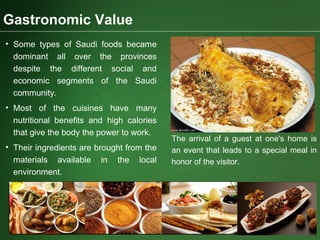 Gastronomic Value
• Some types of Saudi foods became
dominant all over the provinces
despite the different social and
economic segments of the Saudi
community.
• Most of the cuisines have many
nutritional benefits and high calories
that give the body the power to work.
• Their ingredients are brought from the
materials available in the local
environment.
The arrival of a guest at one's home is
an event that leads to a special meal in
honor of the visitor.
 