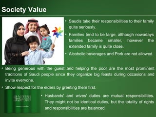 Society Value
• Saudis take their responsibilities to their family
quite seriously.
• Families tend to be large, although nowadays
families became smaller, however the
extended family is quite close.
• Alcoholic beverages and Pork are not allowed.
• Being generous with the guest and helping the poor are the most prominent
traditions of Saudi people since they organize big feasts during occasions and
invite everyone.
• Show respect for the elders by greeting them first.
• Husbands' and wives' duties are mutual responsibilities.
They might not be identical duties, but the totality of rights
and responsibilities are balanced.
 
