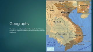 Geography
Vietnam a country located in the South-East Asia is a
country of tropical lowlands, hills and densely forested
highlands.
 