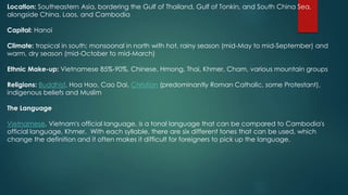Location: Southeastern Asia, bordering the Gulf of Thailand, Gulf of Tonkin, and South China Sea,
alongside China, Laos, and Cambodia
Capital: Hanoi
Climate: tropical in south; monsoonal in north with hot, rainy season (mid-May to mid-September) and
warm, dry season (mid-October to mid-March)
Ethnic Make-up: Vietnamese 85%-90%, Chinese, Hmong, Thai, Khmer, Cham, various mountain groups
Religions: Buddhist, Hoa Hao, Cao Dai, Christian (predominantly Roman Catholic, some Protestant),
indigenous beliefs and Muslim
The Language
Vietnamese, Vietnam's official language, is a tonal language that can be compared to Cambodia's
official language, Khmer. With each syllable, there are six different tones that can be used, which
change the definition and it often makes it difficult for foreigners to pick up the language.
 