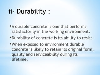 •A durable concrete is one that performs
satisfactorily in the working environment.
•Durability of concrete is its ability to resist.
•When exposed to environment durable
concrete is likely to retain its original form,
quality and serviceability during its
lifetime.
ii- Durability :
 