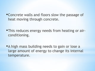 •Concrete walls and floors slow the passage of
heat moving through concrete.
•This reduces energy needs from heating or air-
conditioning.
•A high mass building needs to gain or lose a
large amount of energy to change its internal
temperature.
 