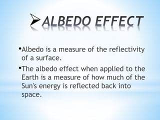 
•Albedo is a measure of the reflectivity
of a surface.
•The albedo effect when applied to the
Earth is a measure of how much of the
Sun's energy is reflected back into
space.
 