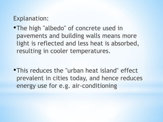 Explanation:
•The high "albedo" of concrete used in
pavements and building walls means more
light is reflected and less heat is absorbed,
resulting in cooler temperatures.
•This reduces the "urban heat island" effect
prevalent in cities today, and hence reduces
energy use for e.g. air-conditioning
 
