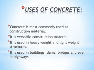 *
*Concrete is most commonly used as
construction material.
*It is versatile construction material.
*It is used in heavy weight and light weight
structures.
*It is used in buildings, dams, bridges and even
in highways.
 