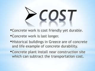 
•Concrete work is cost friendly yet durable.
•Concrete work is last longer.
•Historical buildings in Greece are of concrete
and life example of concrete durability.
•Concrete plant install near construction site
which can subtract the transportation cost.
 