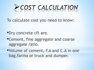
To calculate cost you need to know:
•Dry concrete cft are.
•Cement, fine aggregate and coarse
aggregate ratio.
•Volume of cement, F.A and C.A in one
bag,farma or truck and dumper.
 