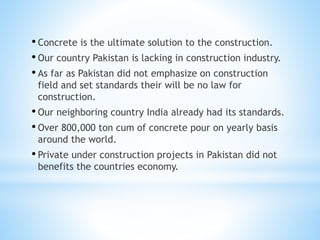 • Concrete is the ultimate solution to the construction.
• Our country Pakistan is lacking in construction industry.
• As far as Pakistan did not emphasize on construction
field and set standards their will be no law for
construction.
• Our neighboring country India already had its standards.
• Over 800,000 ton cum of concrete pour on yearly basis
around the world.
• Private under construction projects in Pakistan did not
benefits the countries economy.
 