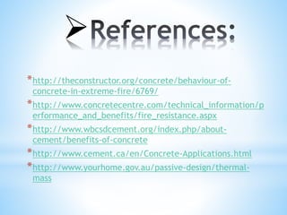 
*http://theconstructor.org/concrete/behaviour-of-
concrete-in-extreme-fire/6769/
*http://www.concretecentre.com/technical_information/p
erformance_and_benefits/fire_resistance.aspx
*http://www.wbcsdcement.org/index.php/about-
cement/benefits-of-concrete
*http://www.cement.ca/en/Concrete-Applications.html
*http://www.yourhome.gov.au/passive-design/thermal-
mass
 