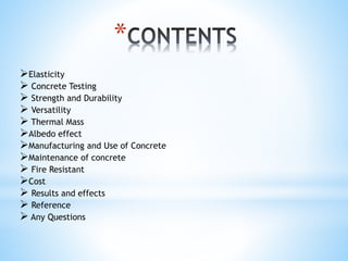 Elasticity
 Concrete Testing
 Strength and Durability
 Versatility
 Thermal Mass
Albedo effect
Manufacturing and Use of Concrete
Maintenance of concrete
 Fire Resistant
Cost
 Results and effects
 Reference
 Any Questions
*
 