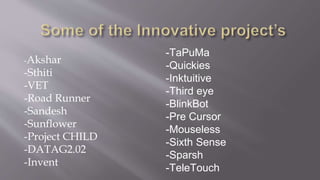 -Akshar
-Sthiti
-VET
-Road Runner
-Sandesh
-Sunflower
-Project CHILD
-DATAG2.02
-Invent
-TaPuMa
-Quickies
-Inktuitive
-Third eye
-BlinkBot
-Pre Cursor
-Mouseless
-Sixth Sense
-Sparsh
-TeleTouch
 