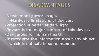 -Needs more power usage.
-Hardware limitations of devices.
-Projection is better at dark light.
-Privacy is the major concern of this device.
-Dangerous for human health.
-It recognize the information about any object
which is not safe in some manner.
 