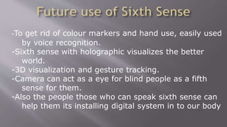 -To get rid of colour markers and hand use, easily used
by voice recognition.
-Sixth sense with holographic visualizes the better
world.
-3D visualization and gesture tracking.
-Camera can act as a eye for blind people as a fifth
sense for them.
-Also the people those who can speak sixth sense can
help them its installing digital system in to our body
 