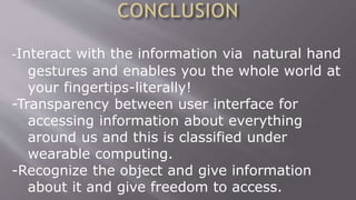 -Interact with the information via natural hand
gestures and enables you the whole world at
your fingertips-literally!
-Transparency between user interface for
accessing information about everything
around us and this is classified under
wearable computing.
-Recognize the object and give information
about it and give freedom to access.
 