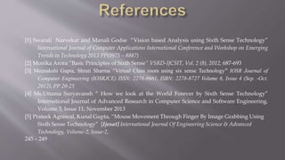 [1] Swarali Narvekar and Manali Godse “Vision based Analysis using Sixth Sense Technology”
International Journal of Computer Applications International Conference and Workshop on Emerging
Trends in Technology 2013 PP(0975 – 8887)
[2] Monika Arora “Basic Principles of Sixth Sense” VSRD-IJCSIT, Vol. 2 (8), 2012, 687-693
[3] Meenakshi Gupta, Shruti Sharma “Virtual Class room using six sense Technology” IOSR Journal of
Computer Engineering (IOSRJCE) ISSN: 2278-0661, ISBN: 2278-8727 Volume 6, Issue 4 (Sep. -Oct.
2012), PP 20-25
[4] Ms.Uttama Suryavansh “ How we look at the World Forever by Sixth Sense Technology”
International Journal of Advanced Research in Computer Science and Software Engineering.
Volume 3, Issue 11, November 2013
[5] Prateek Agrawal, Kunal Gupta, “Mouse Movement Through Finger By Image Grabbing Using
Sixth Sense Technology” [Ijesat] International Journal Of Engineering Science & Advanced
Technology, Volume-2, Issue-2,
245 – 249
 