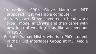 -In earlier 1990’s Steve Mann at MIT
proposed 1st wearable computer.
-At very start Steve invented a head worn
type model in 1994’s and then came with
new idea of wearing it as like an pendant
in 1998.
-Further Pranav Mistry who is a PhD student
in the Fluid Interfaces Group at MIT Media
Lab.
 