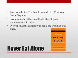 Never Eat Alone
• Success in Life = The People You Meet + What You
Create Together.
• Create value for other people and cherish your
relationships with them.
• Everyone has the capability to make the world a better
place.
 
