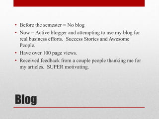 Blog
• Before the semester = No blog
• Now = Active blogger and attempting to use my blog for
real business efforts. Success Stories and Awesome
People.
• Have over 100 page views.
• Received feedback from a couple people thanking me for
my articles. SUPER motivating.
 