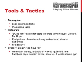 Tools & Tactics
• Foursquare
• Lead generation tactic
• Promotional tactic
• Instagram
• “Swipe right” feature for users to donate to their cause: CrossFit
For Hope
• Post pictures of members during workouts and at social
gatherings
• #FindYourFit
• CrossFit Blog: “Find Your Fit”
• Workout of the day, answers to “How-to” questions from
Facebook page, nutrition advice, about us, & locate nearest gym
 