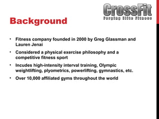 Background
• Fitness company founded in 2000 by Greg Glassman and
Lauren Jenai
• Considered a physical exercise philosophy and a
competitive fitness sport
• Incudes high-intensity interval training, Olympic
weightlifting, plyometrics, powerlifting, gymnastics, etc.
• Over 10,000 affiliated gyms throughout the world
 