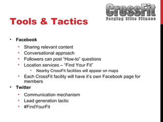 Tools & Tactics
• Facebook
• Sharing relevant content
• Conversational approach
• Followers can post “How-to” questions
• Location services – “Find Your Fit”
• Nearby CrossFit facilities will appear on maps
• Each CrossFit facility will have it’s own Facebook page for
members
• Twitter
• Communication mechanism
• Lead generation tactic
• #FindYourFit
 