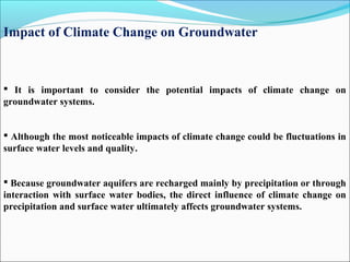 Impact of Climate Change on Groundwater
 It is important to consider the potential impacts of climate change on
groundwater systems.
 Although the most noticeable impacts of climate change could be fluctuations in
surface water levels and quality.
 Because groundwater aquifers are recharged mainly by precipitation or through
interaction with surface water bodies, the direct influence of climate change on
precipitation and surface water ultimately affects groundwater systems.
 