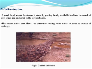 3. Gabion structure
•A small bund across the stream is made by putting locally available boulders in a mesh of
steel wires and anchored to the stream banks.
•The excess water over flows this structure storing some water to serve as source of
recharge.
Fig.4: Gabion structure
 