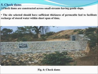 5. Check dams
• Check dams are constructed across small streams having gentle slope.
• The site selected should have sufficient thickness of permeable bed to facilitate
recharge of stored water within short span of time.
Fig. 6: Check dams
 