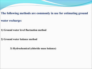 The following methods are commonly in use for estimating ground
water recharge:
1) Ground water level fluctuation method
2) Ground water balance method
3) Hydrochemical (chloride mass balance)
 