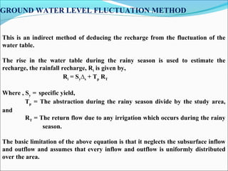 GROUND WATER LEVEL FLUCTUATION METHOD
 
 
 
              
This is an indirect method of deducing the recharge from the fluctuation of the
water table.
The rise in the water table during the rainy season is used to estimate the
recharge, the rainfall recharge, Ri is given by,
Ri = Sy∆s + Tp RT
Where , Sy = specific yield,
Tp = The abstraction during the rainy season divide by the study area,
and
RT = The return flow due to any irrigation which occurs during the rainy
season.
The basic limitation of the above equation is that it neglects the subsurface inflow
and outflow and assumes that every inflow and outflow is uniformly distributed
over the area.
 
