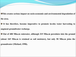 This creates serious impact on socio-economic and environmental degradation of
the area.
It has therefore, become imperative to promote in-situ water harvesting to
augment groundwater recharge.
Out of 400 Mha.m rainwater, although 215 Mha.m percolates into the ground
(about 165 Mha.m is retained as soil moisture), but only 50 Mha.m joins the
groundwater (Michael, 1990).
 