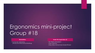 Ergonomics mini-project
Group #18
Workstation:
•Computer Laboratory
(Production/Mechanical Building)
Under the Supervision of:
•Dr. Reem Al-Kadeem
•Eng. Hadi fors
•Eng. Aliaa Mohammed Abdel-Whaed
 