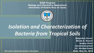 Isolation and Characterization of
Bacteria from Tropical Soils
Alejandra Ferrer1
Nicole S. Rivera1
Jessica Ortiz1
Carolina Huertas1
Dr. Michael Rubin
Date: May 15, 2015
RISE Program
Biology and Chemistry Department
University of Puerto Rico at Cayey
1 This author contributed equally to this project
 