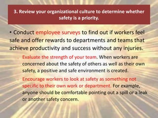 3. Review your organizational culture to determine whether
safety is a priority.
• Conduct employee surveys to find out if workers feel
safe and offer rewards to departments and teams that
achieve productivity and success without any injuries.
o Evaluate the strength of your team. When workers are
concerned about the safety of others as well as their own
safety, a positive and safe environment is created.
o Encourage workers to look at safety as something not
specific to their own work or department. For example,
anyone should be comfortable pointing out a spill or a leak
or another safety concern.
 