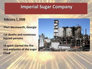 Imperial Sugar Company
February 7, 2008
•Port Wentworth, Georgia
•14 deaths and numerous
injured persons
•A spark started the fire
and explosion of the sugar
cloud
 