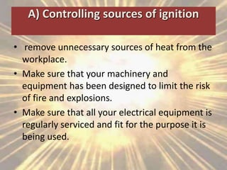 A) Controlling sources of ignition
• remove unnecessary sources of heat from the
workplace.
• Make sure that your machinery and
equipment has been designed to limit the risk
of fire and explosions.
• Make sure that all your electrical equipment is
regularly serviced and fit for the purpose it is
being used.
 