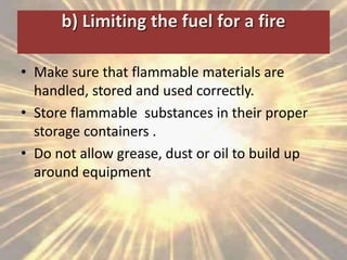 b) Limiting the fuel for a fire
• Make sure that flammable materials are
handled, stored and used correctly.
• Store flammable substances in their proper
storage containers .
• Do not allow grease, dust or oil to build up
around equipment
 