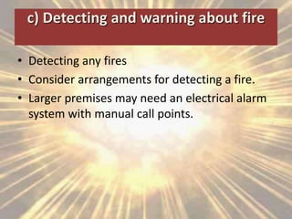 c) Detecting and warning about fire
• Detecting any fires
• Consider arrangements for detecting a fire.
• Larger premises may need an electrical alarm
system with manual call points.
 