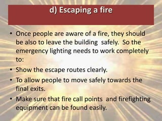 d) Escaping a fire
• Once people are aware of a fire, they should
be also to leave the building safely. So the
emergency lighting needs to work completely
to:
• Show the escape routes clearly.
• To allow people to move safely towards the
final exits.
• Make sure that fire call points and firefighting
equipment can be found easily.
 