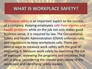 WHAT IS WORKPLACE SAFETY?
Workplace safety is an important aspect to the success
of a company. Keeping employees safe from injuries and
health problems while on the job not only makes good
business sense, it is required by law. The Occupational
Safety and Health Administration (OSHA) enforces rules
and regulations to keep workplaces safe. There are
several ways to measure work safety with the goal of
improving it. Measure work safety by examining the risk
of exposure, reviewing the programs and initiatives that
are in place, considering the climate and culture of the
workplace and identifying safety leaders.
 