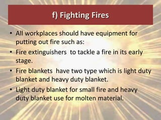 f) Fighting Fires
• All workplaces should have equipment for
putting out fire such as:
• Fire extinguishers to tackle a fire in its early
stage.
• Fire blankets have two type which is light duty
blanket and heavy duty blanket.
• Light duty blanket for small fire and heavy
duty blanket use for molten material.
 