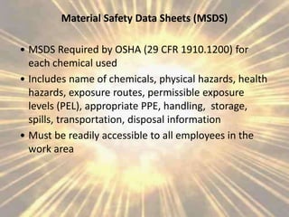 Material Safety Data Sheets (MSDS)
• MSDS Required by OSHA (29 CFR 1910.1200) for
each chemical used
• Includes name of chemicals, physical hazards, health
hazards, exposure routes, permissible exposure
levels (PEL), appropriate PPE, handling, storage,
spills, transportation, disposal information
• Must be readily accessible to all employees in the
work area
 