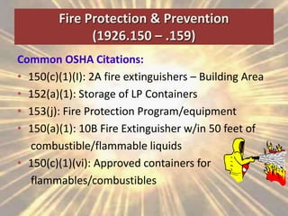 Fire Protection & Prevention
(1926.150 – .159)
Common OSHA Citations:
• 150(c)(1)(I): 2A fire extinguishers – Building Area
• 152(a)(1): Storage of LP Containers
• 153(j): Fire Protection Program/equipment
• 150(a)(1): 10B Fire Extinguisher w/in 50 feet of
combustible/flammable liquids
• 150(c)(1)(vi): Approved containers for
flammables/combustibles
 
