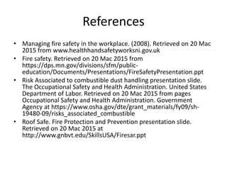 References
• Managing fire safety in the workplace. (2008). Retrieved on 20 Mac
2015 from www.healthhandsafetyworksni.gov.uk
• Fire safety. Retrieved on 20 Mac 2015 from
https://dps.mn.gov/divisions/sfm/public-
education/Documents/Presentations/FireSafetyPresentation.ppt
• Risk Associated to combustible dust handling presentation slide.
The Occupational Safety and Health Administration. United States
Department of Labor. Retrieved on 20 Mac 2015 from pages
Occupational Safety and Health Administration. Government
Agency at https://www.osha.gov/dte/grant_materials/fy09/sh-
19480-09/risks_associated_combustible
• Roof Safe. Fire Protection and Prevention presentation slide.
Retrieved on 20 Mac 2015 at
http://www.gnbvt.edu/SkillsUSA/Firesar.ppt
 
